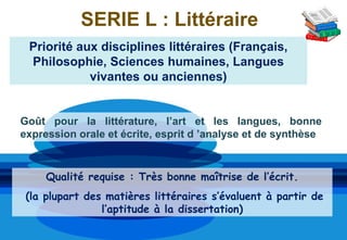 SERIE L : Littéraire
 Priorité aux disciplines littéraires (Français,
 Philosophie, Sciences humaines, Langues
            vivantes ou anciennes)


Goût pour la littérature, l’art et les langues, bonne
expression orale et écrite, esprit d ’analyse et de synthèse


     Qualité requise : Très bonne maîtrise de l’écrit.
 (la plupart des matières littéraires s’évaluent à partir de
                l’aptitude à la dissertation)
 