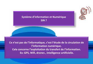 Système d’information et Numérique
                          SIN ?




Ce n’est pas de l’informatique, c’est l’étude de la circulation de
                    l’information numérique.
  Cela concerne l’exploitation du transfert de l’information.
         Ex: GPS, Wifi, drones , intelligence artificielle.
 