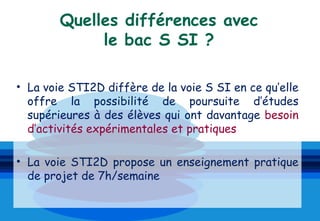 Quelles différences avec
             le bac S SI ?

• La voie STI2D diffère de la voie S SI en ce qu’elle
  offre la possibilité de poursuite d’études
  supérieures à des élèves qui ont davantage besoin
  d’activités expérimentales et pratiques

• La voie STI2D propose un enseignement pratique
  de projet de 7h/semaine
 