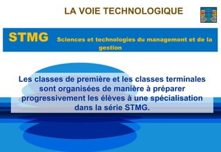 LA VOIE TECHNOLOGIQUE


STMG       Sciences et technologies du management et de la
                        gestion




 Les classes de première et les classes terminales
      sont organisées de manière à préparer
  progressivement les élèves à une spécialisation
               dans la série STMG.
 