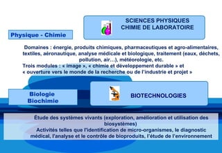 1 Enseignement spécifique selon la spécialité choisie
                                            SCIENCES PHYSIQUES
                                           CHIMIE DE LABORATOIRE
Physique - Chimie

    Domaines : énergie, produits chimiques, pharmaceutiques et agro-alimentaires,
   textiles, aéronautique, analyse médicale et biologique, traitement (eaux, déchets,
                           pollution, air…), météorologie, etc.
   Trois modules : « image », « chimie et développement durable » et
   « ouverture vers le monde de la recherche ou de l’industrie et projet »



     Biologie                                  BIOTECHNOLOGIES
     Biochimie

       Étude des systèmes vivants (exploration, amélioration et utilisation des
                                       biosystèmes)
        Activités telles que l'identification de micro-organismes, le diagnostic
      médical, l'analyse et le contrôle de bioproduits, l’étude de l’environnement
 