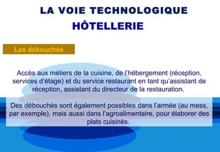 LA VOIE TECHNOLOGIQUE
                     HÔTELLERIE

 Les débouchés


  Accès aux métiers de la cuisine, de l’hébergement (réception,
 services d’étage) et du service restaurant en tant qu’assistant de
        réception, assistant du directeur de la restauration.

Des débouchés sont également possibles dans l’armée (au mess,
par exemple), mais aussi dans l’agroalimentaire, pour élaborer des
                         plats cuisinés.
 