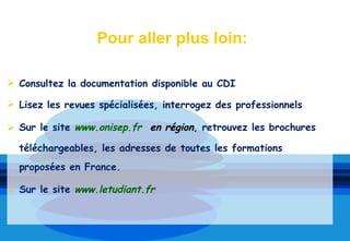 Pour aller plus loin:

 Consultez la documentation disponible au CDI

 Lisez les revues spécialisées, interrogez des professionnels

 Sur le site www.onisep.fr en région, retrouvez les brochures

  téléchargeables, les adresses de toutes les formations
  proposées en France.

 Sur le site www.letudiant.fr
 