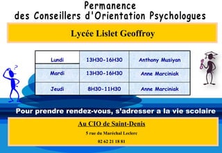 Lycée Lislet Geoffroy

         Lundi      13H30-16H30                 Anthony Musiyan

         Mardi      13H30-16H30                 Anne Marciniak


         Jeudi       8H30-11H30                 Anne Marciniak



Pour prendre rendez-vous, s’adresser a la vie scolaire
                  Au CIO de Saint-Denis
                    5 rue du Maréchal Leclerc
                         02 62 21 18 81
 