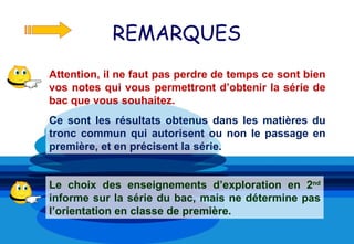 REMARQUES
Attention, il ne faut pas perdre de temps ce sont bien
vos notes qui vous permettront d’obtenir la série de
bac que vous souhaitez.
Ce sont les résultats obtenus dans les matières du
tronc commun qui autorisent ou non le passage en
première, et en précisent la série.


Le choix des enseignements d’exploration en 2nd
informe sur la série du bac, mais ne détermine pas
l’orientation en classe de première.
 