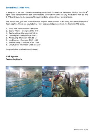 BISbuzz Issue 29 | 10
Invitational	Swim	Meet	
 
It was great to see over 120 swimmers taking part in the SISS Invita onal Swim Meet 2015 on Saturday 4th
 
April. There were swimmers from 5 Interna onal Schools from within the City. All students from BIS AP1 
& AP2 contributed to the success of the event and also achieved many personal bests. 
 
The overall boys, girls and team champion trophies were awarded to BIS along with several Individual 
Team trophies. Please see results below. I have also updated personal bests for children in AP1 & AP2. 
 
1.  Harry Park ‐Champion BOYS 8&Under 
2.  Sophia Villamil ‐ Champion GIRLS 9‐10 
3.  Ryo Sarashina ‐ Champion BOYS 9‐10 
4.  Cielo Miguel ‐ Champion GIRLS 11‐12 
5.  Alois Luong ‐ Champion BOYS 11‐12 
6.  Lim Zhuo Jun ‐ Champion GIRLS 13‐14 
7.  Jeremie Luong ‐ Champion BOYS 13‐14 
8.  Lim Zhuo Rui ‐ Champion GIRLS 15&Over 
 
Congratula ons to all swimmers involved. 
 
 
Vinh Nguyen 
Swimming Coach 
 