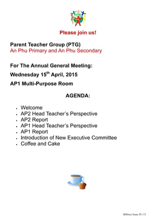BISbuzz Issue 29 | 13
Please join us!
Parent Teacher Group (PTG)
An Phu Primary and An Phu Secondary
For The Annual General Meeting:
Wednesday 15th
April, 2015
AP1 Multi-Purpose Room
AGENDA:
 Welcome
 AP2 Head Teacher’s Perspective
 AP2 Report
 AP1 Head Teacher’s Perspective
 AP1 Report
 Introduction of New Executive Committee
 Coffee and Cake
 