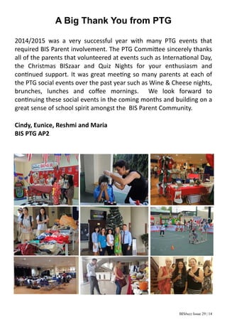 BISbuzz Issue 29 | 14
A Big Thank You from PTG
2014/2015  was  a  very  successful  year  with  many  PTG  events  that      
required BIS Parent involvement. The PTG Commi ee sincerely thanks 
all of the parents that volunteered at events such as Interna onal Day, 
the  Christmas  BISzaar  and  Quiz  Nights  for  your  enthusiasm  and        
con nued support. It was great mee ng so many parents at each of 
the PTG social events over the past year such as Wine & Cheese nights, 
brunches,  lunches  and  coﬀee  mornings.    We  look  forward  to          
con nuing these social events in the coming months and building on a 
great sense of school spirit amongst the  BIS Parent Community. 
Cindy, Eunice, Reshmi and Maria
BIS PTG AP2
 