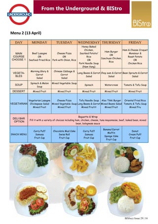 BISbuzz Issue 29 | 16
From the Underground & BIStro
Menu 2 (13 April) 
From the Underground & BIStro
DAY MONDAY TUESDAY WEDNESDAY THURSDAY
MAIN
COURSE
CHOOSE 1
Beef Lasagne
OR
Seafood Fried Rice
Cheese Pizza
OR
Pork with Onion, Rice
Honey Baked
Chicken,
Sautéed Potato/
Rice
OR
Pork Noodle Soup
(Nam Vang)
Ham Burger
OR
Szechuan Chicken,
Rice
VEGETA-
BLES
Morning Glory &
Carrot
Salad
Chinese Cabbage &
Carrot
Salad
Long Beans & Carrot
Salad
Choy sum & Carrot
Salad
SOUP
Spinach & Melon
Soup
Mixed Vegetable Soup
Spinach Watercress
DESSERT Mixed Fruit Mixed Fruit Mixed Fruit Mixed Fruit
VEGETARIAN
Vegetarian Lasagne
Chickepeas Salad
Mixed Fruit
Cheese Pizza
Mixed Vegetable Soup
Mixed Fruit
Tofu Noodle Soup
Long Beans & Carrot
Mixed Fruitit
Aloo Tikki Burger
Mixed Beans Salad
Mixed Fruit
DELI BAR
OPTION
Baguette & Wrap
Fill it with a variety of choices including ham, chicken, cheese, tuna mayonnaise, beef, baked bean, mixed
bean, bolognese sauce
SNACK MENU
Curry Puff
Samosa
Fruit Cup
Chocolate Mud Cake
Swiss Roll
Fruit Cup
Curry Puff
Samosa
Fruit Cup
Banana/Carrot
Muffin
Sponge Cake
Fruit Cup
FRIDAY
Ham & Cheese Croquet
Monsieur &
Roast Potato
OR
Chicken Rice
Bean Sprouts & Carrot
Salad
Tomato & Tofu Soup
Mixed Fruit
Oriental Fried Rice
Tomato & Tofu Soup
Mixed Fru
Donut
Cream Puff
Fruit Cup
 
