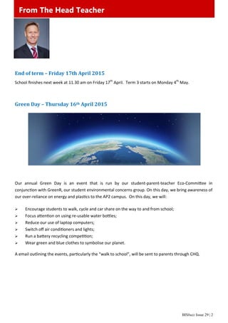 BISbuzz Issue 29 | 2
From The Head Teacher
End	of	term	–	Friday	17th	April	2015	
School ﬁnishes next week at 11.30 am on Friday 17th
 April.  Term 3 starts on Monday 4th
 May. 
 
 
Green	Day	–	Thursday	16th	April	2015	
 
 
 
 
 
 
 
 
Our  annual  Green  Day  is  an  event  that  is  run  by  our  student‐parent‐teacher  Eco‐Commi ee  in              
conjunc on with GreenR, our student environmental concerns group. On this day, we bring awareness of 
our over‐reliance on energy and plas cs to the AP2 campus.  On this day, we will: 
 
 Encourage students to walk, cycle and car share on the way to and from school; 
 Focus a en on on using re‐usable water bo les; 
 Reduce our use of laptop computers; 
 Switch oﬀ air condi oners and lights; 
 Run a ba ery recycling compe on; 
 Wear green and blue clothes to symbolise our planet. 
 
A email outlining the events, par cularly the “walk to school”, will be sent to parents through CHQ. 
 
 
 
From The Head Teacher
 