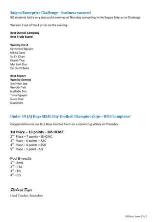 BISbuzz Issue 29 | 3
Saigon	Enterprise	Challenge	–	business	success!	
BIS students had a very successful evening on Thursday compe ng in the Saigon Enterprise Challenge. 
 
We won 3 out of the 4 prizes on the evening: 
 
Best Overall Company 
Best Trade Stand 
 
Won by Cre‐8 
Katherine Nguyen 
Nikita Dane 
Su En Chan 
Khanh Thai 
Mai Linh Dao 
Carola Di Bella 
 
Best Report  
Won by Somnio 
Jun Hyun Lee 
WenXin Teh 
Nathalie Sim 
Tuna Nguyen 
Susie Choi 
David Kim 
 
	
Under	19	(A)	Boys	SISAC	City	Football	Championships	–	BIS	Champions!	
Congratula ons to our U19 Boys Football Team on a convincing victory on Thursday. 
 
1st Place – 10 points – BIS HCMC 
2nd
  Place – 7 points – ISHCMC 
3rd
  Place – 6 points – ABC 
4th
  Place – 4 points – SSIS 
5th
  Place – 1 point ‐ AIS 
Pool B results
1st
 ‐ Amis  
2nd
 ‐ TAS    
3rd
 ‐ TIS    
4th
 ‐ CIS
Richard Dyer
Head Teacher, Secondary
 