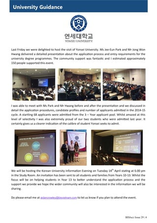 BISbuzz Issue 29 | 4
University Guidance
Last Friday we were delighted to host the visit of Yonsei University. Ms Jee‐Eun Park and Mr Jong Won 
Hwang delivered a detailed presenta on about the applica on process and entry requirements for the 
university degree programmes. The community support was fantas c and I es mated approximately 
150 people supported this event.  
I was able to meet with Ms Park and Mr Hwang before and a er the presenta on and we discussed in 
detail the applica on procedures, candidate proﬁles and number of applicants admi ed in the 2014‐15 
cycle. A startling 68 applicants were admi ed from the 3 – Year applicant pool. Whilst amazed at this 
level  of  selec vity  I  was  also  extremely  proud  of  our  two  students  who  were  admi ed  last  year.  It      
certainly gives us a clearer indica on of the calibre of student Yonsei seeks to admit. 
We will be hos ng the Korean University Informa on Evening on Tuesday 14th
 April sta ng at 6.00 pm 
in the Study Room. An invita on has been sent to all students and families from Years 10‐13. Whilst the 
focus  will  be  on  helping  students  in  Year  13  to  be er  understand  the  applica on  process  and  the      
support we provide we hope the wider community will also be interested in the informa on we will be 
sharing.  
 
Do please email me at aidancrowley@bisvietnam.com to let us know if you plan to a end the event. 
 
 