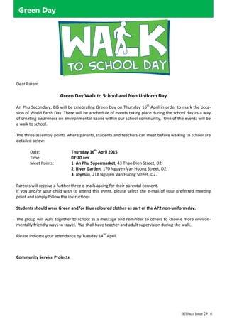 BISbuzz Issue 29 | 6
Green Day
Dear Parent 
  
Green Day Walk to School and Non Uniform Day 
 
An Phu Secondary, BIS will be celebra ng Green Day on Thursday 16th
 April in order to mark the occa‐
sion of World Earth Day. There will be a schedule of events taking place during the school day as a way 
of crea ng awareness on environmental issues within our school community.  One of the events will be 
a walk to school.  
 
The three assembly points where parents, students and teachers can meet before walking to school are 
detailed below: 
 
Date:      Thursday 16th
 April 2015 
Time:      07:20 am 
Meet Points:     1. An Phu Supermarket, 43 Thao Dien Street, D2.  
2. River Garden, 170 Nguyen Van Huong Street, D2. 
3. Joymax, 218 Nguyen Van Huong Street, D2. 
 
Parents will receive a further three e‐mails asking for their parental consent. 
If you and/or your child wish to a end this event, please select the e‐mail of your preferred mee ng 
point and simply follow the instruc ons.   
 
Students should wear Green and/or Blue coloured clothes as part of the AP2 non‐uniform day.  
 
The group will walk together to school as a message and reminder to others to choose more environ‐
mentally friendly ways to travel.  We shall have teacher and adult supervision during the walk. 
 
Please indicate your a endance by Tuesday 14th
 April.  
  
 
Community Service Projects 
 