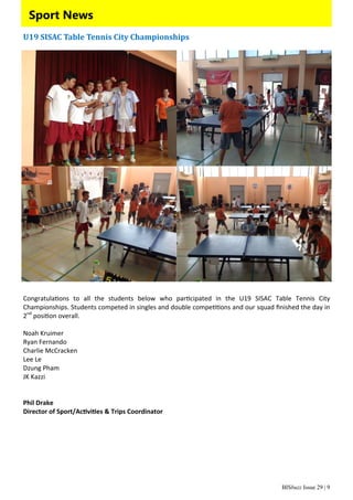 BISbuzz Issue 29 | 9
Sport News
U19	SISAC	Table	Tennis	City	Championships	
 
Congratula ons  to  all  the  students  below  who  par cipated  in  the  U19  SISAC  Table  Tennis  City             
Championships. Students competed in singles and double compe ons and our squad ﬁnished the day in 
2nd
 posi on overall. 
 
Noah Kruimer 
Ryan Fernando 
Charlie McCracken 
Lee Le 
Dzung Pham 
JK Kazzi 
 
 
Phil Drake 
Director of Sport/Ac vi es & Trips Coordinator 
 
