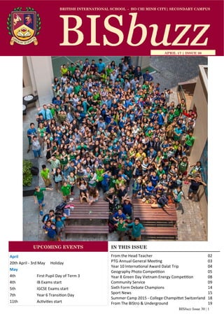 BISbuzz Issue 30 | 1
BRITISH INTERNATIONAL SCHOOL - HO CHI MINH CITY| SECONDARY CAMPUS
APRIL 17 | ISSUE 30
IN THIS ISSUE
From the Head Teacher          02 
PTG Annual General Mee ng             03   
Year 10 Interna onal Award Dalat Trip       04 
Geography Photo Compe on         05 
Year 8 Green Day Vietnam Energy Compe on     08 
Community Service            09 
Sixth Form Debate Champions          14 
Sport News              15 
Summer Camp 2015 ‐ College Champi et Switzerland   18 
From The BIStro & Underground        19 
April 
20th April ‐ 3rd May  Holiday 
May 
4th      First Pupil Day of Term 3 
4th     IB Exams start 
5th    IGCSE Exams start 
7th    Year 6 Transi on Day 
11th    Ac vi es start 
UPCOMING EVENTS
 