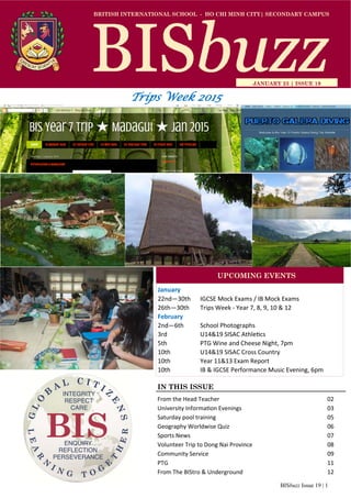 BISbuzz Issue 19 | 1
BRITISH INTERNATIONAL SCHOOL - HO CHI MINH CITY| SECONDARY CAMPUS
JANUARY 23 | ISSUE 19
IN THIS ISSUE
From the Head Teacher           02 
University Informa on Evenings         03 
Saturday pool training            05 
Geography Worldwise Quiz          06 
Sports News              07 
Volunteer Trip to Dong Nai Province         08 
Community Service            09 
PTG                                                                                                11 
From The BIStro & Underground        12 
January 
22nd—30th  IGCSE Mock Exams / IB Mock Exams 
26th—30th   Trips Week ‐ Year 7, 8, 9, 10 & 12  
February 
2nd—6th   School Photographs  
3rd    U14&19 SISAC Athle cs 
5th    PTG Wine and Cheese Night, 7pm 
10th    U14&19 SISAC Cross Country  
10th     Year 11&13 Exam Report 
10th     IB & IGCSE Performance Music Evening, 6pm 
UPCOMING EVENTS
Trips Week 2015
 