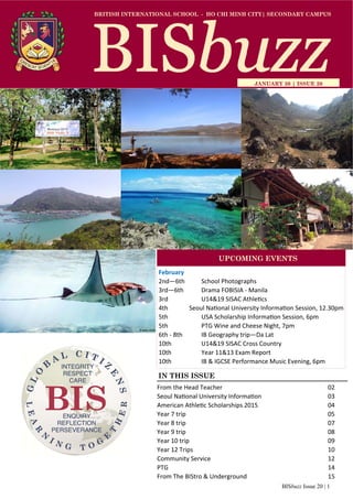 BISbuzz Issue 20 | 1
BRITISH INTERNATIONAL SCHOOL - HO CHI MINH CITY| SECONDARY CAMPUS
JANUARY 30 | ISSUE 20
IN THIS ISSUE
From the Head Teacher          02 
Seoul Na onal University Informa on        03 
American Athle c Scholarships 2015        04 
Year 7 trip              05 
Year 8 trip              07 
Year 9 trip              08 
Year 10 trip              09 
Year 12 Trips              10 
Community Service            12 
PTG                                                                                            14 
From The BIStro & Underground        15 
February 
2nd—6th   School Photographs  
3rd—6th   Drama FOBISIA ‐ Manila 
3rd    U14&19 SISAC Athle cs 
4th        Seoul Na onal University Informa on Session, 12.30pm 
5th    USA Scholarship Informa on Session, 6pm 
5th    PTG Wine and Cheese Night, 7pm 
6th ‐ 8th  IB Geography trip—Da Lat 
10th    U14&19 SISAC Cross Country  
10th     Year 11&13 Exam Report 
10th     IB & IGCSE Performance Music Evening, 6pm 
UPCOMING EVENTS
 