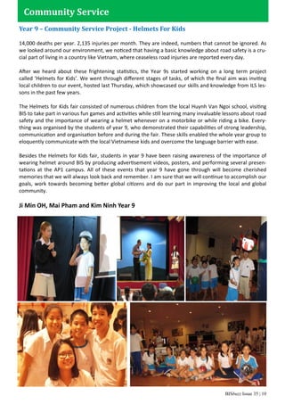 BISbuzz Issue 35 | 10
Year 9 – Community Service Project - Helmets For Kids
14,000 deaths per year. 2,135 injuries per month. They are indeed, numbers that cannot be ignored. As
we looked around our environment, we noticed that having a basic knowledge about road safety is a cru-
cial part of living in a country like Vietnam, where ceaseless road injuries are reported every day.
After we heard about these frightening statistics, the Year 9s started working on a long term project
called ‘Helmets for Kids’. We went through diﬀerent stages of tasks, of which the ﬁnal aim was inviting
local children to our event, hosted last Thursday, which showcased our skills and knowledge from ILS les-
sons in the past few years.
The Helmets for Kids fair consisted of numerous children from the local Huynh Van Ngoi school, visiting
BIS to take part in various fun games and activities while still learning many invaluable lessons about road
safety and the importance of wearing a helmet whenever on a motorbike or while riding a bike. Every-
thing was organised by the students of year 9, who demonstrated their capabilities of strong leadership,
communication and organisation before and during the fair. These skills enabled the whole year group to
eloquently communicate with the local Vietnamese kids and overcome the language barrier with ease.
Besides the Helmets for Kids fair, students in year 9 have been raising awareness of the importance of
wearing helmet around BIS by producing advertisement videos, posters, and performing several presen-
tations at the AP1 campus. All of these events that year 9 have gone through will become cherished
memories that we will always look back and remember. I am sure that we will continue to accomplish our
goals, work towards becoming better global citizens and do our part in improving the local and global
community.
Ji Min OH, Mai Pham and Kim Ninh Year 9
Community Service
 