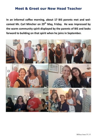 BISbuzz Issue 35 | 13
Meet & Greet our New Head Teacher
In an informal coﬀee morning, about 17 BIS parents met and wel-
comed Mr. Carl Mincher on 29th
May, Friday. He was impressed by
the warm community spirit displayed by the parents of BIS and looks
forward to building on that spirit when he joins in September.
 