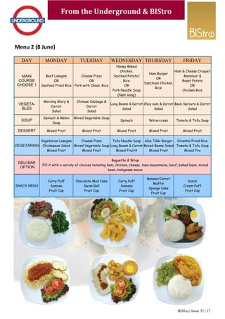 BISbuzz Issue 35 | 17
From the Underground & BIStro
Menu 2 (8 June)
From the Underground & BIStro
DAY MONDAY TUESDAY WEDNESDAY THURSDAY
MAIN
COURSE
CHOOSE 1
Beef Lasagne
OR
Seafood Fried Rice
Cheese Pizza
OR
Pork with Onion, Rice
Honey Baked
Chicken,
Sautéed Potato/
Rice
OR
Pork Noodle Soup
(Nam Vang)
Ham Burger
OR
Szechuan Chicken,
Rice
VEGETA-
BLES
Morning Glory &
Carrot
Salad
Chinese Cabbage &
Carrot
Salad
Long Beans & Carrot
Salad
Choy sum & Carrot
Salad
SOUP
Spinach & Melon
Soup
Mixed Vegetable Soup
Spinach Watercress
DESSERT Mixed Fruit Mixed Fruit Mixed Fruit Mixed Fruit
VEGETARIAN
Vegetarian Lasagne
Chickepeas Salad
Mixed Fruit
Cheese Pizza
Mixed Vegetable Soup
Mixed Fruit
Tofu Noodle Soup
Long Beans & Carrot
Mixed Fruitit
Aloo Tikki Burger
Mixed Beans Salad
Mixed Fruit
DELI BAR
OPTION
Baguette & Wrap
Fill it with a variety of choices including ham, chicken, cheese, tuna mayonnaise, beef, baked bean, mixed
bean, bolognese sauce
SNACK MENU
Curry Puff
Samosa
Fruit Cup
Chocolate Mud Cake
Swiss Roll
Fruit Cup
Curry Puff
Samosa
Fruit Cup
Banana/Carrot
Muffin
Sponge Cake
Fruit Cup
FRIDAY
Ham & Cheese Croquet
Monsieur &
Roast Potato
OR
Chicken Rice
Bean Sprouts & Carrot
Salad
Tomato & Tofu Soup
Mixed Fruit
Oriental Fried Rice
Tomato & Tofu Soup
Mixed Fru
Donut
Cream Puff
Fruit Cup
 