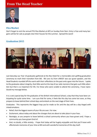 BISbuzz Issue 35 | 2
From The Head TeacherFrom The Head Teacher
Flea Market
Don’t forget to visit the annual PTG Flea Market at AP2 on Sunday from 9am. Entry is free and many bar-
gains will be for sale as people clear their houses for the summer. Spread the word!
Graduation 2015
Last Saturday our Year 13 graduates gathered at the Rex Hotel for a memorable and uplifting graduation
ceremony to mark their transition from BIS. Ms Lara Vu from UNICEF was our guest speaker, and the
Head Students rounded oﬀ the event with their reﬂections on the past and a gaze into the future. I spoke
to the graduates about integrity, that little word at the top of our aide memoire that gets such little atten-
tion but that is so important for life. For those who were unable to attend the ceremony, I have repro-
duced my message below.
It is a very special day for the graduates of the British International School, a day that they have been an-
ticipating for quite some time. I am sure that for some, it feels like this day has come too soon, as they
prepare to leave behind their school days and embark on the next stage of their lives.
Graduates: This represents the biggest leap you’ve made so far and the day will be a day tinged with
mixed emotions.
 Relief, that the biggest exams of your life are over. For now.
 Excitement, about today and about the changes that are about to take place in your lives.
 Nostalgia, as you prepare to leave behind a school community where you have grown and, I hope a
community you have grown fond of.
 And, no doubt, a little anxiety. I hope that today will be hugely enjoyable and that you’ll leave with
aﬀectionate memories of your time at BIS and with wonderful memories of this day itself.
 