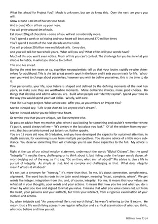 BISbuzz Issue 35 | 4
What lies ahead for Project You? Much is unknown, but we do know this. Over the next ten years you
will:
Grow around 140 km of hair on your head.
And around 40cm of hair up your nose.
You will grow around 4m of nails.
Eat about 20kg of chocolate – some of you will eat considerably more.
You’ll spend a week or so kissing and your heart will beat around 370 million times
You’ll spend 1 month of the next decade on the toilet.
You will produce 20 billion new red blood cells. Every day.
And you will talk for two whole years. What will you say? What eﬀect will your words have?
Much of this you won’t even notice. Much of this you can’t control. The challenge for you lies in what you
choose to notice, in what you choose to control.
This also lies ahead:
During the next ten years or so, cognitive neuroscientists tell us that your brains rapidly re-wire them-
selves for adulthood. This is the last great growth spurt in the brain and it sets you on track for life. What-
ever you want to change about yourselves, however you wish to deﬁne yourselves, this is the time to do
it.
Your personality, your life, your future is shaped and deﬁned by the deﬁning moments of the next ten
years, so make sure they are worthwhile moments. Make deliberate choices, make good choices. Do
things that develop and add to who you are. Build what people call “identity capital”. Spend your time in
the way you would spend your last dollar. Wisely, with care.
Your life is a huge project. What advice can I oﬀer you, as you embark on Project You?
Maybe I should say: “Life is too short to live anyone else’s dream”.
Maybe I should advise you to follow your heart.
Or remind you that you are unique, just like everyone else.
Or pass on advice from my mother who, when I was looking for something and couldn’t remember where
I’d put it, would always tell me – “It’s always in the last place you look.” Of all the wisdom from my par-
ents, that has certainly turned out to be true. Rather spooky.
You are 18 years old now, IB Graduates, and you have developed the capacity for sustained attention, in
depth analysis, for examining issues from multiple perspectives. You deserve advice of a little more sub-
stance. You deserve something that will challenge you to use these capacities to the full. My advice is
this.
Right at the top of our school mission statement, underneath the words “Global Citizens”, lies the word
“Integrity.” It nestles there, challenging us to think about it, but hiding under the larger words above, al-
most dodging out of the way, as if to say, “Go on then, what am I all about?” My advice is: Live a life in
pursuit of integrity. As simple as that. And as complex and challenging as that. What does integrity
mean? What is it all about?
It’s not just a synonym for “honesty.” It’s more than that. To me, it’s about connection, completeness,
alignment. The word has its roots in the Latin word integer, meaning “intact, complete, whole”. We get
words like integer, integration from this; and, of course, integrity. For me, it means that your values are
reﬂected in your thoughts, your words and your actions. It means that how you live and what you do is
driven by what you love and aligned to what you value. It means that what you value comes not just from
the heart, your passions and your instincts, but from your intellect, from a rigorous examination of your
motives and actions.
So, when Aristotle said “An unexamined life is not worth living”, he wasn’t referring to the IB exams. He
meant that a life worth living comes from regular reﬂection and a critical examination of what you think,
what you believe and how you act.
 