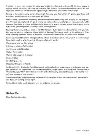 BISbuzz Issue 35 | 5
If integrity is about how you act, it is about your impact on others and on the world. It’s about leaving a
positive legacy, each hour, each day, each decade. Two years of talk in the next decade – what will you
say? What impact will you have? What legacy will you leave when you interact with people?
Striving to live with integrity is more than simply following your heart, then. It’s getting your head and
your heart aligned. Do that, and your action will follow.
Before I ﬁnish, I will say one more thing. I have come to believe that living with integrity is a life-long pro-
ject. It’s never accomplished. We get it wrong, we make mistakes, we change our views, our values, life
happens. If we listen to others, and pay mindful attention to what is going on around us and within us, it’s
natural and good and positive to change. It’s an exciting project.
So, integrity certainly isn’t just another word for honesty. But it does mean being honest with yourself.
Zen masters teach us to live our private and inner lives as if they were public; to live at home as if we
were expecting important visitors at any time. To live inside our heads as if our minds could be read.
Daniel Goleman of Emotional Intelligence fame reﬂects this with words of advice, words of caution which
ﬁt well with much of what I’m saying. I’ll round oﬀ with his words:
The range of what we think and do
Is limited by what we fail to notice.
And because we fail to notice
That we fail to notice
There is little we can do to change
Until we notice
How failing to notice
Shapes our thoughts and deeds.
So, Class of 2015: Graduating from BIS should, if nothing else, leave you prepared to embark on your big-
gest project so far, bigger even than the Extended Essay, longer than a BIStro baguette. That project is
“Project You: your life.” Strive to live honestly and with integrity. Seek continuously to be true to your-
self, your values and your passions.
These are not ﬁxed. They will change. Be prepared to change with them and change always for the better.
And if you get it wrong, change again.
Notice. Above all, be good, take care, have fun and enjoy the project.
Richard Dyer
Head Teacher, Secondary
 