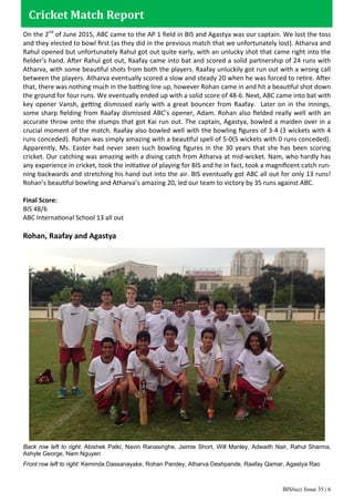 BISbuzz Issue 35 | 6
On the 2nd
of June 2015, ABC came to the AP 1 ﬁeld in BIS and Agastya was our captain. We lost the toss
and they elected to bowl ﬁrst (as they did in the previous match that we unfortunately lost). Atharva and
Rahul opened but unfortunately Rahul got out quite early, with an unlucky shot that came right into the
ﬁelder’s hand. After Rahul got out, Raafay came into bat and scored a solid partnership of 24 runs with
Atharva, with some beautiful shots from both the players. Raafay unluckily got run out with a wrong call
between the players. Atharva eventually scored a slow and steady 20 when he was forced to retire. After
that, there was nothing much in the batting line up, however Rohan came in and hit a beautiful shot down
the ground for four runs. We eventually ended up with a solid score of 48-6. Next, ABC came into bat with
key opener Vansh, getting dismissed early with a great bouncer from Raafay. Later on in the innings,
some sharp ﬁelding from Raafay dismissed ABC’s opener, Adam. Rohan also ﬁelded really well with an
accurate throw onto the stumps that got Kai run out. The captain, Agastya, bowled a maiden over in a
crucial moment of the match. Raafay also bowled well with the bowling ﬁgures of 3-4 (3 wickets with 4
runs conceded). Rohan was simply amazing with a beautiful spell of 5-0(5 wickets with 0 runs conceded).
Apparently, Ms. Easter had never seen such bowling ﬁgures in the 30 years that she has been scoring
cricket. Our catching was amazing with a diving catch from Atharva at mid-wicket. Nam, who hardly has
any experience in cricket, took the initiative of playing for BIS and he in fact, took a magniﬁcent catch run-
ning backwards and stretching his hand out into the air. BIS eventually got ABC all out for only 13 runs!
Rohan’s beautiful bowling and Atharva’s amazing 20, led our team to victory by 35 runs against ABC.
Final Score:
BIS 48/6
ABC International School 13 all out
Rohan, Raafay and Agastya
Cricket Match Report
Back row left to right: Abishek Patki, Navin Ranasinghe, Jaimie Short, Will Manley, Adwaith Nair, Rahul Sharma,
Ashyle George, Nam Nguyen
Front row left to right: Keminda Dassanayake, Rohan Pandey, Atharva Deshpande, Raafay Qamar, Agastya Rao
 