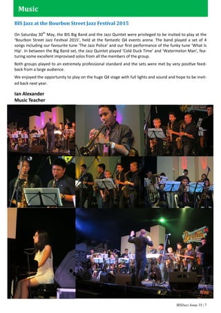 BISbuzz Issue 35 | 7
BIS Jazz at the Bourbon Street Jazz Festival 2015
On Saturday 30th
May, the BIS Big Band and the Jazz Quintet were privileged to be invited to play at the
‘Bourbon Street Jazz Festival 2015’, held at the fantastic Q4 events arena. The band played a set of 4
songs including our favourite tune ‘The Jazz Police’ and our ﬁrst performance of the funky tune ‘What Is
Hip’. In between the Big Band set, the Jazz Quintet played ‘Cold Duck Time’ and ‘Watermelon Man’, fea-
turing some excellent improvised solos from all the members of the group.
Both groups played to an extremely professional standard and the sets were met by very positive feed-
back from a large audience.
We enjoyed the opportunity to play on the huge Q4 stage with full lights and sound and hope to be invit-
ed back next year.
Ian Alexander
Music Teacher
Music
 