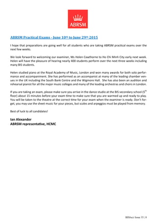 BISbuzz Issue 35 | 8
ABRSM Practical Exams - June 10th to June 29th 2015
I hope that preparations are going well for all students who are taking ABRSM practical exams over the
next few weeks.
We look forward to welcoming our examiner, Ms Helen Cawthorne to Ho Chi Minh City early next week.
Helen will have the pleasure of hearing nearly 400 students perform over the next three weeks including
many BIS students.
Helen studied piano at the Royal Academy of Music, London and won many awards for both solo perfor-
mance and accompaniment. She has performed as an accompanist at many of the leading chamber ven-
ues in the UK including the South Bank Centre and the Wigmore Hall. She has also been an audition and
rehearsal pianist for all the major music colleges and many of the leading orchestras and choirs in London.
If you are taking an exam, please make sure you arrive in the dance studio at the BIS secondary school (5th
ﬂoor) about 15 minutes before your exam time to make sure that you are warmed up and ready to play.
You will be taken to the theatre at the correct time for your exam when the examiner is ready. Don’t for-
get, you may use the sheet music for your pieces, but scales and arpeggios must be played from memory.
Best of luck to all candidates!
Ian Alexander
ABRSM representative, HCMC
 