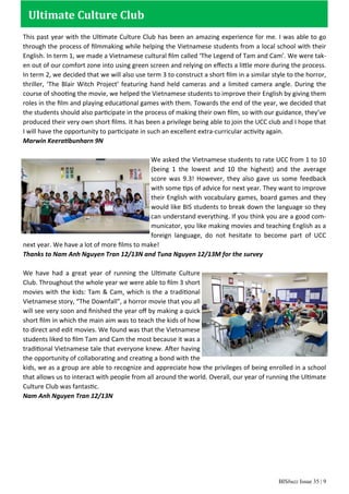 BISbuzz Issue 35 | 9
Ultimate Culture Club
This past year with the Ultimate Culture Club has been an amazing experience for me. I was able to go
through the process of ﬁlmmaking while helping the Vietnamese students from a local school with their
English. In term 1, we made a Vietnamese cultural ﬁlm called ‘The Legend of Tam and Cam’. We were tak-
en out of our comfort zone into using green screen and relying on eﬀects a little more during the process.
In term 2, we decided that we will also use term 3 to construct a short ﬁlm in a similar style to the horror,
thriller, ‘The Blair Witch Project’ featuring hand held cameras and a limited camera angle. During the
course of shooting the movie, we helped the Vietnamese students to improve their English by giving them
roles in the ﬁlm and playing educational games with them. Towards the end of the year, we decided that
the students should also participate in the process of making their own ﬁlm, so with our guidance, they’ve
produced their very own short ﬁlms. It has been a privilege being able to join the UCC club and I hope that
I will have the opportunity to participate in such an excellent extra-curricular activity again.
Marwin Keeratibunharn 9N
We asked the Vietnamese students to rate UCC from 1 to 10
(being 1 the lowest and 10 the highest) and the average
score was 9.3! However, they also gave us some feedback
with some tips of advice for next year. They want to improve
their English with vocabulary games, board games and they
would like BIS students to break down the language so they
can understand everything. If you think you are a good com-
municator, you like making movies and teaching English as a
foreign language, do not hesitate to become part of UCC
next year. We have a lot of more ﬁlms to make!
Thanks to Nam Anh Nguyen Tran 12/13N and Tuna Nguyen 12/13M for the survey
We have had a great year of running the Ultimate Culture
Club. Throughout the whole year we were able to ﬁlm 3 short
movies with the kids: Tam & Cam, which is the a traditional
Vietnamese story, “The Downfall”, a horror movie that you all
will see very soon and ﬁnished the year oﬀ by making a quick
short ﬁlm in which the main aim was to teach the kids of how
to direct and edit movies. We found was that the Vietnamese
students liked to ﬁlm Tam and Cam the most because it was a
traditional Vietnamese tale that everyone knew. After having
the opportunity of collaborating and creating a bond with the
kids, we as a group are able to recognize and appreciate how the privileges of being enrolled in a school
that allows us to interact with people from all around the world. Overall, our year of running the Ultimate
Culture Club was fantastic.
Nam Anh Nguyen Tran 12/13N
 