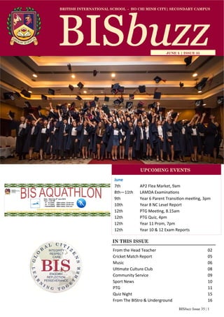 BISbuzz Issue 35 | 1
BRITISH INTERNATIONAL SCHOOL - HO CHI MINH CITY| SECONDARY CAMPUS
JUNE 5 | ISSUE 35
IN THIS ISSUE
June
7th AP2 Flea Market, 9am
8th—11th LAMDA Examinations
9th Year 6 Parent Transition meeting, 3pm
10th Year 8 NC Level Report
12th PTG Meeting, 8.15am
12th PTG Quiz, 4pm
12th Year 11 Prom, 7pm
12th Year 10 & 12 Exam Reports
UPCOMING EVENTS
From the Head Teacher 02
Cricket Match Report 05
Music 06
Ultimate Culture Club 08
Community Service 09
Sport News 10
PTG 11
Quiz Night 15
From The BIStro & Underground 16
 
