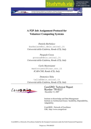 A P2P Job Assignment Protocol for
Volunteer Computing Systems
Daniela Barbalace
barbalace@si.deis.unical.it
Università della Calabria, Rende (CS), Italy
Pasquale Cozza
pcozza@deis.unical.it
Università della Calabria, Rende (CS), Italy
Carlo Mastroianni
mastroianni@icar.cnr.it
ICAR-CNR, Rende (CS), Italy
Domenico Talia
talia@deis.unical.it
Università della Calabria, Rende (CS), Italy
CoreGRID Technical Report
Number TR-0117
December 13, 2007
Institute on Knowledge and Data Management
Institute on Architectural Issues: Scalability, Dependability,
Adaptability
CoreGRID - Network of Excellence
URL: http://www.coregrid.net
CoreGRID is a Network of Excellence funded by the European Commission under the Sixth Framework Programme
Project no. FP6-004265
 
