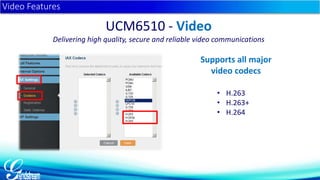 • H.263 
• H.263+ 
• H.264 
Video Features 
UCM6510 - Video 
Delivering high quality, secure and reliable video communications 
Supports all major 
video codecs 
 