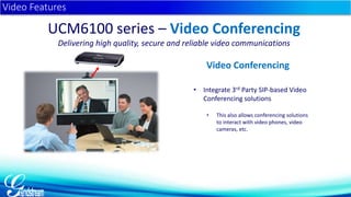 • Integrate 3rd Party SIP-based Video 
Conferencing solutions 
• This also allows conferencing solutions 
to interact with video phones, video 
cameras, etc. 
Video Features 
UCM6100 series – Video Conferencing 
Delivering high quality, secure and reliable video communications 
Video Conferencing 
 