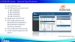 UCM6100 series - General Specifications 
 Up to 500 extensions 
 # of FXO ports & concurrent calls: 
2 - 30 (UCM6102) 
4 - 45 (UCM6104) 
8 - 60 (UCM6108) 
16 - 60 (UCM6116) 
 Gigabit ports with PoE Plus 
 Each bridge supports up to 
25 (UCM6102 & UCM6104) or 
32 (UCM6108 & UCM6116) 
conference attendees 
 Zero-configuration provisioning 
 Simple setup/management with 
Web UI 
Asterisk is a Registered Trademark of Digium 
 