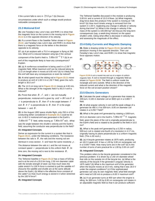 if the current falls to zero in 25.0 μs ? (b) Discuss
circumstances under which such a voltage would produce
noticeable consequences.
23.3 Motional Emf
15. Use Faraday’s law, Lenz’s law, and RHR-1 to show that
the magnetic force on the current in the moving rod in Figure
23.11 is in the opposite direction of its velocity.
16. If a current flows in the Satellite Tether shown in Figure
23.12, use Faraday’s law, Lenz’s law, and RHR-1 to show that
there is a magnetic force on the tether in the direction
opposite to its velocity.
17. (a) A jet airplane with a 75.0 m wingspan is flying at 280
m/s. What emf is induced between wing tips if the vertical
component of the Earth’s field is 3.00×10−5
T ? (b) Is an
emf of this magnitude likely to have any consequences?
Explain.
18. (a) A nonferrous screwdriver is being used in a 2.00 T
magnetic field. What maximum emf can be induced along its
12.0 cm length when it moves at 6.00 m/s? (b) Is it likely that
this emf will have any consequences or even be noticed?
19. At what speed must the sliding rod in Figure 23.11 move
to produce an emf of 1.00 V in a 1.50 T field, given the rod’s
length is 30.0 cm?
20. The 12.0 cm long rod in Figure 23.11 moves at 4.00 m/s.
What is the strength of the magnetic field if a 95.0 V emf is
induced?
21. Prove that when B , ℓ , and v are not mutually
perpendicular, motional emf is given by emf = Bℓvsin θ . If
v is perpendicular to B , then θ is the angle between ℓ
and B . If ℓ is perpendicular to B , then θ is the angle
between v and B .
22. In the August 1992 space shuttle flight, only 250 m of the
conducting tether considered in Example 23.2 could be let
out. A 40.0 V motional emf was generated in the Earth’s
5.00×10−5
T field, while moving at 7.80×103
m/s . What
was the angle between the shuttle’s velocity and the Earth’s
field, assuming the conductor was perpendicular to the field?
23. Integrated Concepts
Derive an expression for the current in a system like that in
Figure 23.11, under the following conditions. The resistance
between the rails is R , the rails and the moving rod are
identical in cross section A and have the same resistivity ρ .
The distance between the rails is l, and the rod moves at
constant speed v perpendicular to the uniform field B . At
time zero, the moving rod is next to the resistance R .
24. Integrated Concepts
The Tethered Satellite in Figure 23.12 has a mass of 525 kg
and is at the end of a 20.0 km long, 2.50 mm diameter cable
with the tensile strength of steel. (a) How much does the
cable stretch if a 100 N force is exerted to pull the satellite in?
(Assume the satellite and shuttle are at the same altitude
above the Earth.) (b) What is the effective force constant of
the cable? (c) How much energy is stored in it when stretched
by the 100 N force?
25. Integrated Concepts
The Tethered Satellite discussed in this module is producing
5.00 kV, and a current of 10.0 A flows. (a) What magnetic
drag force does this produce if the system is moving at 7.80
km/s? (b) How much kinetic energy is removed from the
system in 1.00 h, neglecting any change in altitude or velocity
during that time? (c) What is the change in velocity if the
mass of the system is 100,000 kg? (d) Discuss the long term
consequences (say, a week-long mission) on the space
shuttle’s orbit, noting what effect a decrease in velocity has
and assessing the magnitude of the effect.
23.4 Eddy Currents and Magnetic Damping
26. Make a drawing similar to Figure 23.14, but with the
pendulum moving in the opposite direction. Then use
Faraday’s law, Lenz’s law, and RHR-1 to show that magnetic
force opposes motion.
27.
Figure 23.59 A coil is moved into and out of a region of uniform
magnetic field. A coil is moved through a magnetic field as
shown in Figure 23.59. The field is uniform inside the
rectangle and zero outside. What is the direction of the
induced current and what is the direction of the magnetic
force on the coil at each position shown?
23.5 Electric Generators
28. Calculate the peak voltage of a generator that rotates its
200-turn, 0.100 m diameter coil at 3600 rpm in a 0.800 T
field.
29. At what angular velocity in rpm will the peak voltage of a
generator be 480 V, if its 500-turn, 8.00 cm diameter coil
rotates in a 0.250 T field?
30. What is the peak emf generated by rotating a 1000-turn,
20.0 cm diameter coil in the Earth’s 5.00×10−5
T magnetic
field, given the plane of the coil is originally perpendicular to
the Earth’s field and is rotated to be parallel to the field in 10.0
ms?
31. What is the peak emf generated by a 0.250 m radius,
500-turn coil is rotated one-fourth of a revolution in 4.17 ms,
originally having its plane perpendicular to a uniform magnetic
field. (This is 60 rev/s.)
32. (a) A bicycle generator rotates at 1875 rad/s, producing
an 18.0 V peak emf. It has a 1.00 by 3.00 cm rectangular coil
in a 0.640 T field. How many turns are in the coil? (b) Is this
number of turns of wire practical for a 1.00 by 3.00 cm coil?
33. Integrated Concepts
This problem refers to the bicycle generator considered in the
previous problem. It is driven by a 1.60 cm diameter wheel
that rolls on the outside rim of the bicycle tire. (a) What is the
velocity of the bicycle if the generator’s angular velocity is
1875 rad/s? (b) What is the maximum emf of the generator
when the bicycle moves at 10.0 m/s, noting that it was 18.0 V
under the original conditions? (c) If the sophisticated
generator can vary its own magnetic field, what field strength
will it need at 5.00 m/s to produce a 9.00 V maximum emf?
34. (a) A car generator turns at 400 rpm when the engine is
idling. Its 300-turn, 5.00 by 8.00 cm rectangular coil rotates in
an adjustable magnetic field so that it can produce sufficient
1064 Chapter 23 | Electromagnetic Induction, AC Circuits, and Electrical Technologies
This content is available for free at http://cnx.org/content/col11844/1.13
 