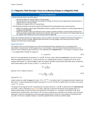 22.4 Magnetic Field Strength: Force on a Moving Charge in a Magnetic Field
Learning Objectives
By the end of this section, you will be able to:
• Describe the effects of magnetic fields on moving charges.
• Use the right-hand rule 1 to determine the velocity of a charge, the direction of the magnetic field, and the direction of
magnetic force on a moving charge.
• Calculate the magnetic force on a moving charge.
The information presented in this section supports the following AP® learning objectives and science practices:
• 2.D.1.1 The student is able to apply mathematical routines to express the force exerted on a moving charged object by
a magnetic field. (S.P. 2.2)
• 3.C.3.1 The student is able to use right-hand rules to analyze a situation involving a current-carrying conductor and a
moving electrically charged object to determine the direction of the magnetic force exerted on the charged object due to
the magnetic field created by the current-carrying conductor. (S.P. 1.4)
What is the mechanism by which one magnet exerts a force on another? The answer is related to the fact that all magnetism is
caused by current, the flow of charge. Magnetic fields exert forces on moving charges, and so they exert forces on other
magnets, all of which have moving charges.
Right Hand Rule 1
The magnetic force on a moving charge is one of the most fundamental known. Magnetic force is as important as the
electrostatic or Coulomb force. Yet the magnetic force is more complex, in both the number of factors that affects it and in its
direction, than the relatively simple Coulomb force. The magnitude of the magnetic force F on a charge q moving at a speed
v in a magnetic field of strength B is given by
(22.1)F = qvB sin θ,
where θ is the angle between the directions of v and B. This force is often called the Lorentz force. In fact, this is how we
define the magnetic field strength B —in terms of the force on a charged particle moving in a magnetic field. The SI unit for
magnetic field strength B is called the tesla (T) after the eccentric but brilliant inventor Nikola Tesla (1856–1943). To determine
how the tesla relates to other SI units, we solve F = qvB sin θ for B .
(22.2)
B = F
qv sin θ
Because sin θ is unitless, the tesla is
(22.3)
1 T = 1 N
C ⋅ m/s
= 1 N
A ⋅ m
(note that C/s = A).
Another smaller unit, called the gauss (G), where 1 G = 10−4
T , is sometimes used. The strongest permanent magnets have
fields near 2 T; superconducting electromagnets may attain 10 T or more. The Earth’s magnetic field on its surface is only about
5×10−5
T , or 0.5 G.
The direction of the magnetic force F is perpendicular to the plane formed by v and B , as determined by the right hand rule
1 (or RHR-1), which is illustrated in Figure 22.18. RHR-1 states that, to determine the direction of the magnetic force on a
positive moving charge, you point the thumb of the right hand in the direction of v , the fingers in the direction of B , and a
perpendicular to the palm points in the direction of F . One way to remember this is that there is one velocity, and so the thumb
represents it. There are many field lines, and so the fingers represent them. The force is in the direction you would push with
your palm. The force on a negative charge is in exactly the opposite direction to that on a positive charge.
Chapter 22 | Magnetism 975
 