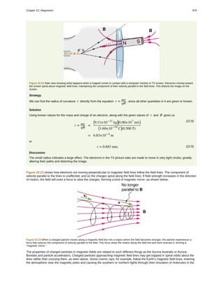 Figure 22.22 Side view showing what happens when a magnet comes in contact with a computer monitor or TV screen. Electrons moving toward
the screen spiral about magnetic field lines, maintaining the component of their velocity parallel to the field lines. This distorts the image on the
screen.
Strategy
We can find the radius of curvature r directly from the equation r = mv
qB
, since all other quantities in it are given or known.
Solution
Using known values for the mass and charge of an electron, along with the given values of v and B gives us
(22.8)
r = mv
qB
=
⎛
⎝9.11×10−31
kg⎞
⎠
⎛
⎝6.00×107
m/s⎞
⎠
⎛
⎝1.60×10−19
C⎞
⎠(0.500 T)
= 6.83×10−4
m
or
(22.9)r = 0.683 mm.
Discussion
The small radius indicates a large effect. The electrons in the TV picture tube are made to move in very tight circles, greatly
altering their paths and distorting the image.
Figure 22.23 shows how electrons not moving perpendicular to magnetic field lines follow the field lines. The component of
velocity parallel to the lines is unaffected, and so the charges spiral along the field lines. If field strength increases in the direction
of motion, the field will exert a force to slow the charges, forming a kind of magnetic mirror, as shown below.
Figure 22.23 When a charged particle moves along a magnetic field line into a region where the field becomes stronger, the particle experiences a
force that reduces the component of velocity parallel to the field. This force slows the motion along the field line and here reverses it, forming a
“magnetic mirror.”
The properties of charged particles in magnetic fields are related to such different things as the Aurora Australis or Aurora
Borealis and particle accelerators. Charged particles approaching magnetic field lines may get trapped in spiral orbits about the
lines rather than crossing them, as seen above. Some cosmic rays, for example, follow the Earth’s magnetic field lines, entering
the atmosphere near the magnetic poles and causing the southern or northern lights through their ionization of molecules in the
Chapter 22 | Magnetism 979
 