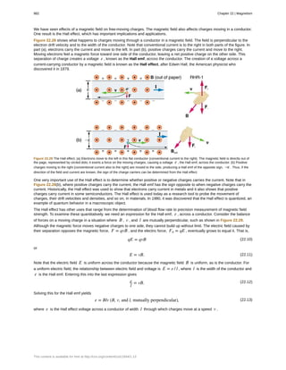 We have seen effects of a magnetic field on free-moving charges. The magnetic field also affects charges moving in a conductor.
One result is the Hall effect, which has important implications and applications.
Figure 22.28 shows what happens to charges moving through a conductor in a magnetic field. The field is perpendicular to the
electron drift velocity and to the width of the conductor. Note that conventional current is to the right in both parts of the figure. In
part (a), electrons carry the current and move to the left. In part (b), positive charges carry the current and move to the right.
Moving electrons feel a magnetic force toward one side of the conductor, leaving a net positive charge on the other side. This
separation of charge creates a voltage ε , known as the Hall emf, across the conductor. The creation of a voltage across a
current-carrying conductor by a magnetic field is known as the Hall effect, after Edwin Hall, the American physicist who
discovered it in 1879.
Figure 22.28 The Hall effect. (a) Electrons move to the left in this flat conductor (conventional current to the right). The magnetic field is directly out of
the page, represented by circled dots; it exerts a force on the moving charges, causing a voltage ε , the Hall emf, across the conductor. (b) Positive
charges moving to the right (conventional current also to the right) are moved to the side, producing a Hall emf of the opposite sign, –ε . Thus, if the
direction of the field and current are known, the sign of the charge carriers can be determined from the Hall effect.
One very important use of the Hall effect is to determine whether positive or negative charges carries the current. Note that in
Figure 22.28(b), where positive charges carry the current, the Hall emf has the sign opposite to when negative charges carry the
current. Historically, the Hall effect was used to show that electrons carry current in metals and it also shows that positive
charges carry current in some semiconductors. The Hall effect is used today as a research tool to probe the movement of
charges, their drift velocities and densities, and so on, in materials. In 1980, it was discovered that the Hall effect is quantized, an
example of quantum behavior in a macroscopic object.
The Hall effect has other uses that range from the determination of blood flow rate to precision measurement of magnetic field
strength. To examine these quantitatively, we need an expression for the Hall emf, ε , across a conductor. Consider the balance
of forces on a moving charge in a situation where B , v , and l are mutually perpendicular, such as shown in Figure 22.29.
Although the magnetic force moves negative charges to one side, they cannot build up without limit. The electric field caused by
their separation opposes the magnetic force, F = qvB , and the electric force, Fe = qE , eventually grows to equal it. That is,
(22.10)qE = qvB
or
(22.11)E = vB.
Note that the electric field E is uniform across the conductor because the magnetic field B is uniform, as is the conductor. For
a uniform electric field, the relationship between electric field and voltage is E = ε / l , where l is the width of the conductor and
ε is the Hall emf. Entering this into the last expression gives
(22.12)ε
l
= vB.
Solving this for the Hall emf yields
(22.13)ε = Blv (B, v, and l, mutually perpendicular),
where ε is the Hall effect voltage across a conductor of width l through which charges move at a speed v .
982 Chapter 22 | Magnetism
This content is available for free at http://cnx.org/content/col11844/1.13
 