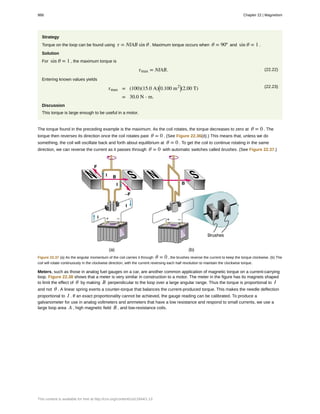 Strategy
Torque on the loop can be found using τ = NIAB sin θ . Maximum torque occurs when θ = 90º and sin θ = 1 .
Solution
For sin θ = 1 , the maximum torque is
(22.22)τmax = NIAB.
Entering known values yields
(22.23)τmax = (100)(15.0 A)⎛
⎝0.100 m2⎞
⎠(2.00 T)
= 30.0 N ⋅ m.
Discussion
This torque is large enough to be useful in a motor.
The torque found in the preceding example is the maximum. As the coil rotates, the torque decreases to zero at θ = 0 . The
torque then reverses its direction once the coil rotates past θ = 0 . (See Figure 22.36(d).) This means that, unless we do
something, the coil will oscillate back and forth about equilibrium at θ = 0 . To get the coil to continue rotating in the same
direction, we can reverse the current as it passes through θ = 0 with automatic switches called brushes. (See Figure 22.37.)
Figure 22.37 (a) As the angular momentum of the coil carries it through θ = 0 , the brushes reverse the current to keep the torque clockwise. (b) The
coil will rotate continuously in the clockwise direction, with the current reversing each half revolution to maintain the clockwise torque.
Meters, such as those in analog fuel gauges on a car, are another common application of magnetic torque on a current-carrying
loop. Figure 22.38 shows that a meter is very similar in construction to a motor. The meter in the figure has its magnets shaped
to limit the effect of θ by making B perpendicular to the loop over a large angular range. Thus the torque is proportional to I
and not θ . A linear spring exerts a counter-torque that balances the current-produced torque. This makes the needle deflection
proportional to I . If an exact proportionality cannot be achieved, the gauge reading can be calibrated. To produce a
galvanometer for use in analog voltmeters and ammeters that have a low resistance and respond to small currents, we use a
large loop area A , high magnetic field B , and low-resistance coils.
988 Chapter 22 | Magnetism
This content is available for free at http://cnx.org/content/col11844/1.13
 