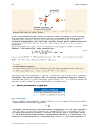 Figure 22.48 The same two wires with opposite currents are shown, but now only a part of the magnetic field due to wire 2 is shown in order to
demonstrate how the magnetic force from wire 2 affects wire 1.
This force is responsible for the pinch effect in electric arcs and plasmas. The force exists whether the currents are in wires or
not. In an electric arc, where currents are moving parallel to one another, there is an attraction that squeezes currents into a
smaller tube. In large circuit breakers, like those used in neighborhood power distribution systems, the pinch effect can
concentrate an arc between plates of a switch trying to break a large current, burn holes, and even ignite the equipment. Another
example of the pinch effect is found in the solar plasma, where jets of ionized material, such as solar flares, are shaped by
magnetic forces.
The operational definition of the ampere is based on the force between current-carrying wires. Note that for parallel wires
separated by 1 meter with each carrying 1 ampere, the force per meter is
(22.33)
F
l
=
⎛
⎝4π×10−7
T ⋅ m/A⎞
⎠(1 A)2
(2π)(1 m)
= 2×10−7
N/m.
Since µ0 is exactly 4π×10−7
T ⋅ m/A by definition, and because 1 T = 1 N/(A ⋅ m) , the force per meter is exactly
2×10−7
N/m . This is the basis of the operational definition of the ampere.
The Ampere
The official definition of the ampere is:
One ampere of current through each of two parallel conductors of infinite length, separated by one meter in empty space
free of other magnetic fields, causes a force of exactly 2×10−7
N/m on each conductor.
Infinite-length straight wires are impractical and so, in practice, a current balance is constructed with coils of wire separated by a
few centimeters. Force is measured to determine current. This also provides us with a method for measuring the coulomb. We
measure the charge that flows for a current of one ampere in one second. That is, 1 C = 1 A ⋅ s . For both the ampere and the
coulomb, the method of measuring force between conductors is the most accurate in practice.
22.11 More Applications of Magnetism
Learning Objectives
By the end of this section, you will be able to:
• Describe some applications of magnetism.
Mass Spectrometry
The curved paths followed by charged particles in magnetic fields can be put to use. A charged particle moving perpendicular to
a magnetic field travels in a circular path having a radius r .
(22.34)r = mv
qB
It was noted that this relationship could be used to measure the mass of charged particles such as ions. A mass spectrometer is
a device that measures such masses. Most mass spectrometers use magnetic fields for this purpose, although some of them
have extremely sophisticated designs. Since there are five variables in the relationship, there are many possibilities. However, if
v , q , and B can be fixed, then the radius of the path r is simply proportional to the mass m of the charged particle. Let us
examine one such mass spectrometer that has a relatively simple design. (See Figure 22.49.) The process begins with an ion
996 Chapter 22 | Magnetism
This content is available for free at http://cnx.org/content/col11844/1.13
 