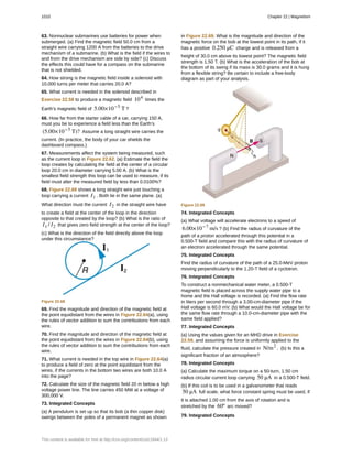 63. Nonnuclear submarines use batteries for power when
submerged. (a) Find the magnetic field 50.0 cm from a
straight wire carrying 1200 A from the batteries to the drive
mechanism of a submarine. (b) What is the field if the wires to
and from the drive mechanism are side by side? (c) Discuss
the effects this could have for a compass on the submarine
that is not shielded.
64. How strong is the magnetic field inside a solenoid with
10,000 turns per meter that carries 20.0 A?
65. What current is needed in the solenoid described in
Exercise 22.58 to produce a magnetic field 104
times the
Earth’s magnetic field of 5.00×10−5
T ?
66. How far from the starter cable of a car, carrying 150 A,
must you be to experience a field less than the Earth’s
(5.00×10−5
T)? Assume a long straight wire carries the
current. (In practice, the body of your car shields the
dashboard compass.)
67. Measurements affect the system being measured, such
as the current loop in Figure 22.62. (a) Estimate the field the
loop creates by calculating the field at the center of a circular
loop 20.0 cm in diameter carrying 5.00 A. (b) What is the
smallest field strength this loop can be used to measure, if its
field must alter the measured field by less than 0.0100%?
68. Figure 22.68 shows a long straight wire just touching a
loop carrying a current I1 . Both lie in the same plane. (a)
What direction must the current I2 in the straight wire have
to create a field at the center of the loop in the direction
opposite to that created by the loop? (b) What is the ratio of
I1 / I2 that gives zero field strength at the center of the loop?
(c) What is the direction of the field directly above the loop
under this circumstance?
Figure 22.68
69. Find the magnitude and direction of the magnetic field at
the point equidistant from the wires in Figure 22.64(a), using
the rules of vector addition to sum the contributions from each
wire.
70. Find the magnitude and direction of the magnetic field at
the point equidistant from the wires in Figure 22.64(b), using
the rules of vector addition to sum the contributions from each
wire.
71. What current is needed in the top wire in Figure 22.64(a)
to produce a field of zero at the point equidistant from the
wires, if the currents in the bottom two wires are both 10.0 A
into the page?
72. Calculate the size of the magnetic field 20 m below a high
voltage power line. The line carries 450 MW at a voltage of
300,000 V.
73. Integrated Concepts
(a) A pendulum is set up so that its bob (a thin copper disk)
swings between the poles of a permanent magnet as shown
in Figure 22.69. What is the magnitude and direction of the
magnetic force on the bob at the lowest point in its path, if it
has a positive 0.250 μC charge and is released from a
height of 30.0 cm above its lowest point? The magnetic field
strength is 1.50 T. (b) What is the acceleration of the bob at
the bottom of its swing if its mass is 30.0 grams and it is hung
from a flexible string? Be certain to include a free-body
diagram as part of your analysis.
Figure 22.69
74. Integrated Concepts
(a) What voltage will accelerate electrons to a speed of
6.00×10−7
m/s ? (b) Find the radius of curvature of the
path of a proton accelerated through this potential in a
0.500-T field and compare this with the radius of curvature of
an electron accelerated through the same potential.
75. Integrated Concepts
Find the radius of curvature of the path of a 25.0-MeV proton
moving perpendicularly to the 1.20-T field of a cyclotron.
76. Integrated Concepts
To construct a nonmechanical water meter, a 0.500-T
magnetic field is placed across the supply water pipe to a
home and the Hall voltage is recorded. (a) Find the flow rate
in liters per second through a 3.00-cm-diameter pipe if the
Hall voltage is 60.0 mV. (b) What would the Hall voltage be for
the same flow rate through a 10.0-cm-diameter pipe with the
same field applied?
77. Integrated Concepts
(a) Using the values given for an MHD drive in Exercise
22.59, and assuming the force is uniformly applied to the
fluid, calculate the pressure created in N/m2
. (b) Is this a
significant fraction of an atmosphere?
78. Integrated Concepts
(a) Calculate the maximum torque on a 50-turn, 1.50 cm
radius circular current loop carrying 50 μA in a 0.500-T field.
(b) If this coil is to be used in a galvanometer that reads
50 μA full scale, what force constant spring must be used, if
it is attached 1.00 cm from the axis of rotation and is
stretched by the 60º arc moved?
79. Integrated Concepts
1010 Chapter 22 | Magnetism
This content is available for free at http://cnx.org/content/col11844/1.13
 