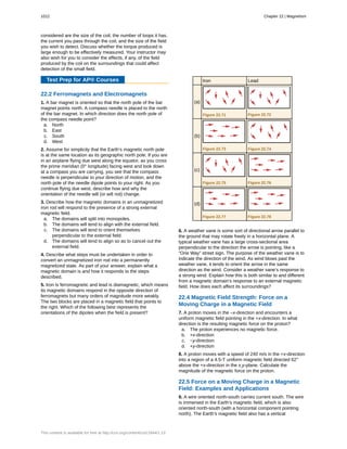 considered are the size of the coil, the number of loops it has,
the current you pass through the coil, and the size of the field
you wish to detect. Discuss whether the torque produced is
large enough to be effectively measured. Your instructor may
also wish for you to consider the effects, if any, of the field
produced by the coil on the surroundings that could affect
detection of the small field.
Test Prep for AP® Courses
22.2 Ferromagnets and Electromagnets
1. A bar magnet is oriented so that the north pole of the bar
magnet points north. A compass needle is placed to the north
of the bar magnet. In which direction does the north pole of
the compass needle point?
a. North
b. East
c. South
d. West
2. Assume for simplicity that the Earth’s magnetic north pole
is at the same location as its geographic north pole. If you are
in an airplane flying due west along the equator, as you cross
the prime meridian (0° longitude) facing west and look down
at a compass you are carrying, you see that the compass
needle is perpendicular to your direction of motion, and the
north pole of the needle dipole points to your right. As you
continue flying due west, describe how and why the
orientation of the needle will (or will not) change.
3. Describe how the magnetic domains in an unmagnetized
iron rod will respond to the presence of a strong external
magnetic field.
a. The domains will split into monopoles.
b. The domains will tend to align with the external field.
c. The domains will tend to orient themselves
perpendicular to the external field.
d. The domains will tend to align so as to cancel out the
external field.
4. Describe what steps must be undertaken in order to
convert an unmagnetized iron rod into a permanently
magnetized state. As part of your answer, explain what a
magnetic domain is and how it responds to the steps
described.
5. Iron is ferromagnetic and lead is diamagnetic, which means
its magnetic domains respond in the opposite direction of
ferromagnets but many orders of magnitude more weakly.
The two blocks are placed in a magnetic field that points to
the right. Which of the following best represents the
orientations of the dipoles when the field is present?
Iron Lead
(a)
Figure 22.71 Figure 22.72
(b)
Figure 22.73 Figure 22.74
(c)
Figure 22.75 Figure 22.76
(d)
Figure 22.77 Figure 22.78
6. A weather vane is some sort of directional arrow parallel to
the ground that may rotate freely in a horizontal plane. A
typical weather vane has a large cross-sectional area
perpendicular to the direction the arrow is pointing, like a
“One Way” street sign. The purpose of the weather vane is to
indicate the direction of the wind. As wind blows past the
weather vane, it tends to orient the arrow in the same
direction as the wind. Consider a weather vane’s response to
a strong wind. Explain how this is both similar to and different
from a magnetic domain’s response to an external magnetic
field. How does each affect its surroundings?
22.4 Magnetic Field Strength: Force on a
Moving Charge in a Magnetic Field
7. A proton moves in the –x-direction and encounters a
uniform magnetic field pointing in the +x-direction. In what
direction is the resulting magnetic force on the proton?
a. The proton experiences no magnetic force.
b. +x-direction
c. −y-direction
d. +y-direction
8. A proton moves with a speed of 240 m/s in the +x-direction
into a region of a 4.5-T uniform magnetic field directed 62°
above the +x-direction in the x,y-plane. Calculate the
magnitude of the magnetic force on the proton.
22.5 Force on a Moving Charge in a Magnetic
Field: Examples and Applications
9. A wire oriented north-south carries current south. The wire
is immersed in the Earth’s magnetic field, which is also
oriented north-south (with a horizontal component pointing
north). The Earth’s magnetic field also has a vertical
1012 Chapter 22 | Magnetism
This content is available for free at http://cnx.org/content/col11844/1.13
 