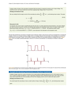 A large number of loops in the secondary (compared with the primary) is required to produce such a large voltage. This
would be true for neon sign transformers and those supplying high voltage inside TVs and CRTs.
Strategy and Solution for (b)
We can similarly find the output current of the secondary by solving
Is
Ip
=
Np
Ns
for Is and entering known values. This gives
(23.31)
Is = Ip
Np
Ns
= (10.00 A) 50
4.17×104
= 12.0 mA.
Discussion for (b)
As expected, the current output is significantly less than the input. In certain spectacular demonstrations, very large voltages
are used to produce long arcs, but they are relatively safe because the transformer output does not supply a large current.
Note that the power input here is Pp = IpVp = (10.00 A)(120 V) = 1.20 kW . This equals the power output
Pp = IsVs = (12.0 mA)(100 kV) = 1.20 kW , as we assumed in the derivation of the equations used.
The fact that transformers are based on Faraday’s law of induction makes it clear why we cannot use transformers to change DC
voltages. If there is no change in primary voltage, there is no voltage induced in the secondary. One possibility is to connect DC
to the primary coil through a switch. As the switch is opened and closed, the secondary produces a voltage like that in Figure
23.29. This is not really a practical alternative, and AC is in common use wherever it is necessary to increase or decrease
voltages.
Figure 23.29 Transformers do not work for pure DC voltage input, but if it is switched on and off as on the top graph, the output will look something like
that on the bottom graph. This is not the sinusoidal AC most AC appliances need.
Example 23.6 Calculating Characteristics of a Step-Down Transformer
A battery charger meant for a series connection of ten nickel-cadmium batteries (total emf of 12.5 V DC) needs to have a
15.0 V output to charge the batteries. It uses a step-down transformer with a 200-loop primary and a 120 V input. (a) How
many loops should there be in the secondary coil? (b) If the charging current is 16.0 A, what is the input current?
Strategy and Solution for (a)
You would expect the secondary to have a small number of loops. Solving
Vs
Vp
=
Ns
Np
for Ns and entering known values
gives
Chapter 23 | Electromagnetic Induction, AC Circuits, and Electrical Technologies 1035
 