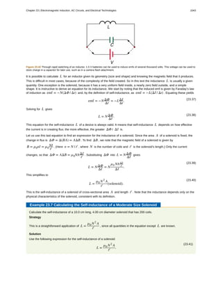 Figure 23.42 Through rapid switching of an inductor, 1.5 V batteries can be used to induce emfs of several thousand volts. This voltage can be used to
store charge in a capacitor for later use, such as in a camera flash attachment.
It is possible to calculate L for an inductor given its geometry (size and shape) and knowing the magnetic field that it produces.
This is difficult in most cases, because of the complexity of the field created. So in this text the inductance L is usually a given
quantity. One exception is the solenoid, because it has a very uniform field inside, a nearly zero field outside, and a simple
shape. It is instructive to derive an equation for its inductance. We start by noting that the induced emf is given by Faraday’s law
of induction as emf = −N(ΔΦ / Δt) and, by the definition of self-inductance, as emf = −L(ΔI / Δt) . Equating these yields
(23.37)
emf = −NΔΦ
Δt
= −LΔI
Δt
.
Solving for L gives
(23.38)
L = NΔΦ
ΔI
.
This equation for the self-inductance L of a device is always valid. It means that self-inductance L depends on how effective
the current is in creating flux; the more effective, the greater ΔΦ / ΔI is.
Let us use this last equation to find an expression for the inductance of a solenoid. Since the area A of a solenoid is fixed, the
change in flux is ΔΦ = Δ(BA) = AΔB . To find ΔB , we note that the magnetic field of a solenoid is given by
B = µ0nI = µ0
NI
ℓ
. (Here n = N / ℓ , where N is the number of coils and ℓ is the solenoid’s length.) Only the current
changes, so that ΔΦ = AΔB = µ0NAΔI
ℓ
. Substituting ΔΦ into L = NΔΦ
ΔI
gives
(23.39)
L = NΔΦ
ΔI
= N
µ0 NAΔI
ℓ
ΔI
.
This simplifies to
(23.40)
L =
µ0 N2
A
ℓ
(solenoid).
This is the self-inductance of a solenoid of cross-sectional area A and length ℓ . Note that the inductance depends only on the
physical characteristics of the solenoid, consistent with its definition.
Example 23.7 Calculating the Self-inductance of a Moderate Size Solenoid
Calculate the self-inductance of a 10.0 cm long, 4.00 cm diameter solenoid that has 200 coils.
Strategy
This is a straightforward application of L =
µ0 N2
A
ℓ
, since all quantities in the equation except L are known.
Solution
Use the following expression for the self-inductance of a solenoid:
(23.41)
L =
µ0 N2
A
ℓ
.
Chapter 23 | Electromagnetic Induction, AC Circuits, and Electrical Technologies 1043
 