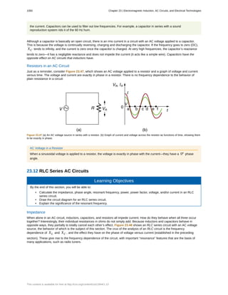the current. Capacitors can be used to filter out low frequencies. For example, a capacitor in series with a sound
reproduction system rids it of the 60 Hz hum.
Although a capacitor is basically an open circuit, there is an rms current in a circuit with an AC voltage applied to a capacitor.
This is because the voltage is continually reversing, charging and discharging the capacitor. If the frequency goes to zero (DC),
XC tends to infinity, and the current is zero once the capacitor is charged. At very high frequencies, the capacitor’s reactance
tends to zero—it has a negligible reactance and does not impede the current (it acts like a simple wire). Capacitors have the
opposite effect on AC circuits that inductors have.
Resistors in an AC Circuit
Just as a reminder, consider Figure 23.47, which shows an AC voltage applied to a resistor and a graph of voltage and current
versus time. The voltage and current are exactly in phase in a resistor. There is no frequency dependence to the behavior of
plain resistance in a circuit:
Figure 23.47 (a) An AC voltage source in series with a resistor. (b) Graph of current and voltage across the resistor as functions of time, showing them
to be exactly in phase.
AC Voltage in a Resistor
When a sinusoidal voltage is applied to a resistor, the voltage is exactly in phase with the current—they have a 0º phase
angle.
23.12 RLC Series AC Circuits
Learning Objectives
By the end of this section, you will be able to:
• Calculate the impedance, phase angle, resonant frequency, power, power factor, voltage, and/or current in an RLC
series circuit.
• Draw the circuit diagram for an RLC series circuit.
• Explain the significance of the resonant frequency.
Impedance
When alone in an AC circuit, inductors, capacitors, and resistors all impede current. How do they behave when all three occur
together? Interestingly, their individual resistances in ohms do not simply add. Because inductors and capacitors behave in
opposite ways, they partially to totally cancel each other’s effect. Figure 23.48 shows an RLC series circuit with an AC voltage
source, the behavior of which is the subject of this section. The crux of the analysis of an RLC circuit is the frequency
dependence of XL and XC , and the effect they have on the phase of voltage versus current (established in the preceding
section). These give rise to the frequency dependence of the circuit, with important “resonance” features that are the basis of
many applications, such as radio tuners.
1050 Chapter 23 | Electromagnetic Induction, AC Circuits, and Electrical Technologies
This content is available for free at http://cnx.org/content/col11844/1.13
 