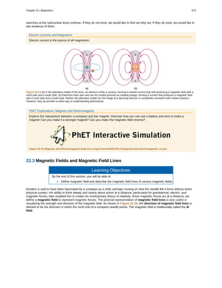 searches at the subnuclear level continue. If they do not exist, we would like to find out why not. If they do exist, we would like to
see evidence of them.
Electric Currents and Magnetism
Electric current is the source of all magnetism.
Figure 22.14 (a) In the planetary model of the atom, an electron orbits a nucleus, forming a closed-current loop and producing a magnetic field with a
north pole and a south pole. (b) Electrons have spin and can be crudely pictured as rotating charge, forming a current that produces a magnetic field
with a north pole and a south pole. Neither the planetary model nor the image of a spinning electron is completely consistent with modern physics.
However, they do provide a useful way of understanding phenomena.
PhET Explorations: Magnets and Electromagnets
Explore the interactions between a compass and bar magnet. Discover how you can use a battery and wire to make a
magnet! Can you make it a stronger magnet? Can you make the magnetic field reverse?
Figure 22.15 Magnets and Electromagnets (http://cnx.org/content/m55375/1.2/magnets-and-electromagnets_en.jar)
22.3 Magnetic Fields and Magnetic Field Lines
Learning Objectives
By the end of this section, you will be able to:
• Define magnetic field and describe the magnetic field lines of various magnetic fields.
Einstein is said to have been fascinated by a compass as a child, perhaps musing on how the needle felt a force without direct
physical contact. His ability to think deeply and clearly about action at a distance, particularly for gravitational, electric, and
magnetic forces, later enabled him to create his revolutionary theory of relativity. Since magnetic forces act at a distance, we
define a magnetic field to represent magnetic forces. The pictorial representation of magnetic field lines is very useful in
visualizing the strength and direction of the magnetic field. As shown in Figure 22.16, the direction of magnetic field lines is
defined to be the direction in which the north end of a compass needle points. The magnetic field is traditionally called the B-
field.
Chapter 22 | Magnetism 973
 