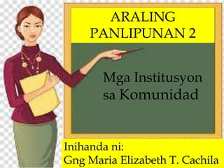 ARALING
PANLIPUNAN 2
Inihanda ni:
Gng Maria Elizabeth T. Cachila
Mga Institusyon
sa Komunidad
 