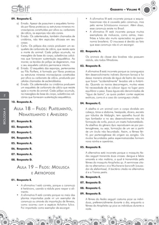 Gabarito – Volume 4
09.	 Resposta C.

2

a)	 Errado. Apesar de possuírem o esqueleto formado por fibras proteicas ou estruturas minerais microscópicas constituídas por sílica ou carbonato
de cálcio, as esponjas não são corais.
b)	 Errado. Os celenterados, também chamados de
cnidários, não têm espículas silicosas em seu
corpo.
c)	 Certo. Os pólipos dos corais produzem um esqueleto de carbonato de cálcio, que resiste após
a morte do animal. Cada pólipo acumula, na
mesogleia da base do corpo, substâncias calcárias que fornecem sustentação esquelética. Ao
morrer, os tecidos do pólipo se degeneram, mas
o seu esqueleto calcário permanece intacto.
d)	 Errado. O esqueleto das esponjas, pertencentes
ao Filo Porífera, é formado por fibras proteicas
ou estruturas minerais microscópicas constituídas
por sílica ou carbonato de cálcio, produzido por
células chamadas de escleroblastos.
e)	 Errado. Os celenterados ou cnidários produzem
um esqueleto de carbonato de cálcio que resiste
após a morte do animal. Cada pólipo acumula,
na mesogleia da base do corpo, substâncias calcárias que fornecem sustentação esquelética.

biologia 4

10.	 Resposta A.

Aula 18 – Filos: Platelminto,
Nematelminto e Anelídeo

•	 A afirmativa III está incorreta porque a esquistossomose não é causada pelo caramujo, mas
pelo verme Schistosoma mansoni. Além disso,
esse caramujo existe no Brasil.
•	 A afirmativa IV está incorreta porque muitos
exemplares de moluscos, como ostras, mexilhões e lulas são muito apreciados na gastronomia brasileira. O insucesso é devido ao fato
que esse caramujo não é um escargot.
02.	 Resposta A.
	

03.	 Resposta B.
	

	

02.	 Resposta D.
03.	 Resposta C.
04.	 Resposta B.
05.	 Resposta A.

07.	 Resposta A.

01.	 Resposta E.
•	 A afirmativa I está correta, porque o caramujo
é herbívoro, usando a rádula para raspar o alimento.
•	 A afirmativa II está correta porque no meio das
plantas importadas pode vir um exemplar de
caramujo ou através da importação de fêmeas,
como ocorreu com a espécie Achatina fulica.
Foi importada como exemplar de escargot.

A abelha é um animal com o corpo dividido em
cabeça, tórax e abdome, hexápode, dícero, excreta
por túbulos de Malpighi, tem aparelho bucal do
tipo lambedor e no seu desenvolvimento não há
formação de ninfa, pois é um inseto holometábolo.
As abelhas do gênero Apis reproduzem-se por partenogênese, ou seja, formação de um ser a partir
de um óvulo não fecundado. Assim, a fêmea fértil, por partenogênese dá origem ao zangão. Os
óvulos fecundados pelos espermatozoides formam
nova rainha e operárias.

05.	 Resposta B.
	

08.	 Resposta D.

Aula 19 – Filos: Molusca
e Artrópode

A afirmativa B está incorreta porque os caranguejos
têm desenvolvimento indireto (formam larvas) e foi
dessa maneira através de água de lastro de navios
que foram “acidentalmente” levados até a Antártida. Quando os navios descarregam, muitas vezes
há necessidade de se colocar água no lugar para
equilibrar o peso. Essas águas são denominadas de
“água de lastro”, as quais podem conter espécies
exóticas, como é o caso do caranguejo citado.

04.	 Resposta C.

01.	 Resposta B.

06.	 Resposta B.

Os animais da classe dos bivalves não possuem
rádula, são todos filtradores.

A alternativa está incorreta porque o mosquito Aedes aegypti transmite duas viroses: dengue e febre
amarela e não malária, a qual é transmitida pela
fêmea do mosquito Anopheles sp. A verminose citada na alternativa c é a Wuchereria bancrofti (causador da elefantíase). A bactéria citada na alternativa
d e a Yrsinia pestis.

06.	 Resposta E.
07.	 Resposta D.
08.	 Resposta C.
09.	 Resposta B.
	

A fêmea do Aedes aegypti costuma picar os indivíduos, preferencialmente durante o dia, enquanto a
fêmea do Anopheles sp pica os indivíduos durante a
noite.

 